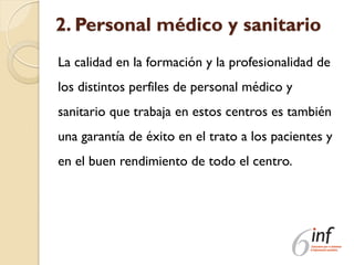 2. Personal médico y sanitario
La calidad en la formación y la profesionalidad de
los distintos perfiles de personal médico y
sanitario que trabaja en estos centros es también
una garantía de éxito en el trato a los pacientes y
en el buen rendimiento de todo el centro.
 