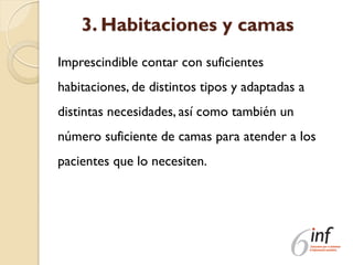 3. Habitaciones y camas
Imprescindible contar con suficientes
habitaciones, de distintos tipos y adaptadas a
distintas necesidades, así como también un
número suficiente de camas para atender a los
pacientes que lo necesiten.
 