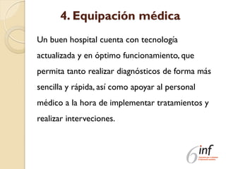 4. Equipación médica
Un buen hospital cuenta con tecnología
actualizada y en óptimo funcionamiento, que
permita tanto realizar diagnósticos de forma más
sencilla y rápida, así como apoyar al personal
médico a la hora de implementar tratamientos y
realizar interveciones.
 