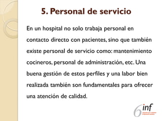 5. Personal de servicio
En un hospital no solo trabaja personal en
contacto directo con pacientes, sino que también
existe personal de servicio como: mantenimiento
cocineros, personal de administración, etc. Una
buena gestión de estos perfiles y una labor bien
realizada también son fundamentales para ofrecer
una atención de calidad.
 