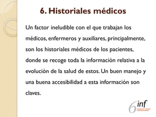 6. Historiales médicos
Un factor ineludible con el que trabajan los
médicos, enfermeros y auxiliares, principalmente,
son los historiales médicos de los pacientes,
donde se recoge toda la información relativa a la
evolución de la salud de estos. Un buen manejo y
una buena accesibilidad a esta información son
claves.
 