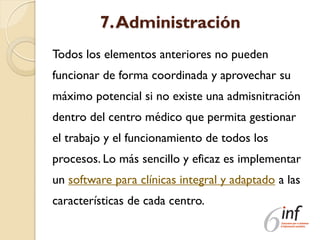 7.Administración
Todos los elementos anteriores no pueden
funcionar de forma coordinada y aprovechar su
máximo potencial si no existe una admisnitración
dentro del centro médico que permita gestionar
el trabajo y el funcionamiento de todos los
procesos. Lo más sencillo y eficaz es implementar
un software para clínicas integral y adaptado a las
características de cada centro.
 