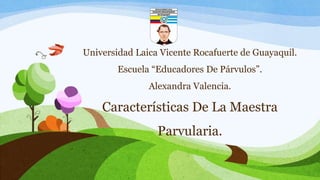 Universidad Laica Vicente Rocafuerte de Guayaquil. 
Escuela “Educadores De Párvulos”. 
Alexandra Valencia. 
Características De La Maestra 
Parvularia. 
 
