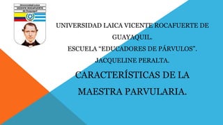 UNIVERSIDAD LAICA VICENTE ROCAFUERTE DE 
GUAYAQUIL. 
ESCUELA “EDUCADORES DE PÁRVULOS”. 
JACQUELINE PERALTA. 
CARACTERÍSTICAS DE LA 
MAESTRA PARVULARIA. 
 