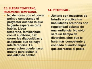 13. Llegar temprano, realmente temprano.- 14. Practicar.- No demores con el power point o conectando el proyector cuando lo que la gente espera es oírte hablar. Llega temprano, familiarízate con el auditorio, haz correr las diapositivas y asegúrate que no haya interferencias. La preparación puede hacer mucho para quitar la ansiedad de hablar.Júntate con maestros de brindis y practica tus habilidades oratorias con regularidad delante de una audiencia. No sólo será un tiempo de diversión, sino que te hará más competente y confiado cuando tengas que acercarse al podio.