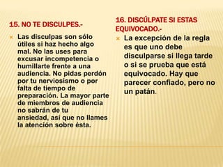 15. No te disculpes.- 16. Discúlpate si estas equivocado.- Las disculpas son sólo útiles si haz hecho algo mal. No las uses para excusar incompetencia o humillarte frente a una audiencia. No pidas perdón por tu nerviosismo o por falta de tiempo de preparación. La mayor parte de miembros de audiencia no sabrán de tu ansiedad, así que no llames la atención sobre ésta.La excepción de la regla es que uno debe disculparse si llega tarde o si se prueba que está equivocado. Hay que parecer confiado, pero no un patán.