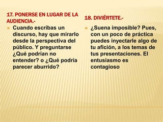 17. Ponerse en lugar de la audiencia.- 18. Diviértete.- Cuando escribas un discurso, hay que mirarlo desde la perspectiva del público. Y preguntarse ¿Qué podrían no entender? o ¿Qué podría parecer aburrido?¿Suena imposible? Pues, con un poco de práctica puedes inyectarle algo de tu afición, a los temas de tus presentaciones. El entusiasmo es contagioso