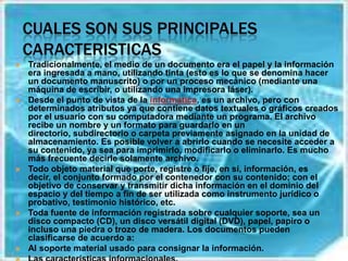 CUALES SON SUS PRINCIPALES CARACTERISTICASTradicionalmente, el medio de un documento era el papel y la información era ingresada a mano, utilizando tinta (esto es lo que se denomina hacer un documento manuscrito) o por un proceso mecánico (mediante una máquina de escribir, o utilizando una impresora láser).Desde el punto de vista de la informática, es un archivo, pero con determinados atributos ya que contiene datos textuales o gráficos creados por el usuario con su computadora mediante un programa. El archivo recibe un nombre y un formato para guardarlo en un directorio, subdirectorio o carpeta previamente asignado en la unidad de almacenamiento. Es posible volver a abrirlo cuando se necesite acceder a su contenido, ya sea para imprimirlo, modificarlo o eliminarlo. Es mucho más frecuente decirle solamente archivo.Todo objeto material que porte, registre o fije, en sí, información, es decir, el conjunto formado por el contenedor con su contenido; con el objetivo de conservar y transmitir dicha información en el dominio del espacio y del tiempo a fin de ser utilizada como instrumento jurídico o probativo, testimonio histórico, etc.Toda fuente de información registrada sobre cualquier soporte, sea un disco compacto (CD), un disco versátil digital (DVD), papel, papiro o incluso una piedra o trozo de madera. Los documentos pueden clasificarse de acuerdo a:Al soporte material usado para consignar la información.Las características informacionales.