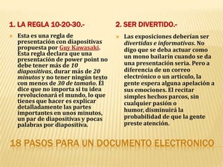 18 PASOS PARA UN DOCUMENTO ELECTRONICO 1. La regla 10-20-30.- 2. Ser divertido.- Esta es una regla de presentación con diapositivas propuesta por Guy Kawasaki. Esta regla declara que una presentación de power point no debe tener más de 10 diapositivas, durar más de 20 minutos y no tener ningún texto con menos de 30 de tamaño. Él dice que no importa si tu idea revolucionará el mundo, lo que tienes que hacer es explicar detalladamente las partes importantes en unos minutos, un par de diapositivas y pocas palabras por diapositiva.Las exposiciones deberían ser divertidas e informativas. No digo que se deba actuar como un mono bailarín cuando se da una presentación seria. Pero a diferencia de un correo electrónico o un artículo, la gente espera alguna apelación a sus emociones. El recitar simples hechos parcos, sin cualquier pasión o humor, disminuirá la probabilidad de que la gente preste atención.