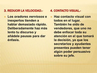 3. Reducir la velocidad.-4. Contacto Visual.-Los oradores nerviosos e inexpertos tienden a hablar demasiado rápido. Deliberadamente haz más lento tu discurso y añádele pausas para dar énfasis.Haz contacto visual con todos en el lugar. También he oído de vendedores, que uno no debe enfocar toda su atención en el que tomará la decisión, ya que los secretarios y ayudantes presentes pueden tener algún poder persuasivo sobre su jefe.