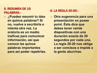 5. Resumen de 15 palabras.-6. La regla 20-20.-¿Puedes resumir tu idea en quince palabras? Si no, vuelve a escribirla e intenta otra vez. La oratoria es un medio ineficaz para comunicar información, así que conoce las quince palabras importantes para así poder repetirlas.Otra sugerencia para una presentación en power point. Ésta dice que debes tener veinte diapositivas con una duración exacta de 20 segundos por cada una. La regla 20-20 nos obliga a ser concisos e impide a la gente aburrirse.
