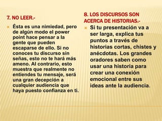 7. No leer.-8. Los discursos son acerca de historias.-Ésta es una nimiedad, pero de algún modo el power point hace pensar a la gente que pueden escaparse de ello. Si no conoces tu discurso sin señas, esto no te hará más ameno. Al contrario, esto muestra que realmente no entiendes tu mensaje, será una gran decepción a cualquier audiencia que haya puesto confianza en ti.Si tu presentación va a ser larga, explica tus puntos a través de historias cortas, chistes y anécdotas. Los grandes oradores saben como usar una historia para crear una conexión emocional entre sus ideas ante la audiencia.