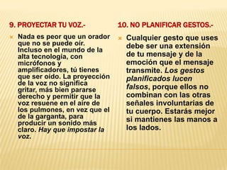 9. Proyectar tu voz.- 10. No planificar gestos.- Nada es peor que un orador que no se puede oír. Incluso en el mundo de la alta tecnología, con micrófonos y amplificadores, tú tienes que ser oído. La proyección de la voz no significa gritar, más bien pararse derecho y permitir que la voz resuene en el aire de los pulmones, en vez que el de la garganta, para producir un sonido más claro. Hay que impostar la voz.Cualquier gesto que uses debe ser una extensión de tu mensaje y de la emoción que el mensaje transmite. Los gestos planificados lucen falsos, porque ellos no combinan con las otras señales involuntarias de tu cuerpo. Estarás mejor si mantienes las manos a los lados.