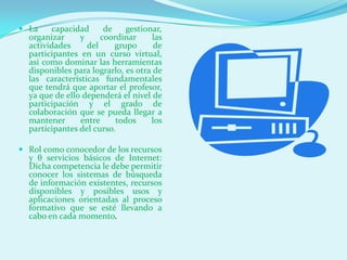  La    capacidad      de    gestionar,
  organizar     y     coordinar     las
  actividades     del     grupo     de
  participantes en un curso virtual,
  así como dominar las herramientas
  disponibles para lograrlo, es otra de
  las características fundamentales
  que tendrá que aportar el profesor,
  ya que de ello dependerá el nivel de
  participación y el grado de
  colaboración que se pueda llegar a
  mantener      entre     todos     los
  participantes del curso.

 Rol como conocedor de los recursos
  y θ servicios básicos de Internet:
  Dicha competencia le debe permitir
  conocer los sistemas de búsqueda
  de información existentes, recursos
  disponibles y posibles usos y
  aplicaciones orientadas al proceso
  formativo que se esté llevando a
  cabo en cada momento.
 