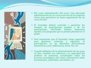  Rol como administrador del curso: Una adecuada
  administración de un curso será otro de los aspectos
  claves para garantizar un buen seguimiento de un
  curso on line.

 El formador deberá controlar y gestionar los
  tiempos de participación propios y de los
  participantes, ofreciendo además respuestas
  rápidas a las preguntas que se puedan plantear en el
  grupo.

 Será importante que el formador tenga capacidad
  para gestionar, controlar y organizar, la
  participación en las diferentes herramientas
  interactivas como conferencias, foros, list, etc.

 Cuando hablamos de la administración de un curso
  on line, también nos referimos a la capacidad del
  profesor de mantener actualizados todos los
  recursos tecnológicos del curso, información sobre
  los asistentes, materiales, actividades, etc.
 