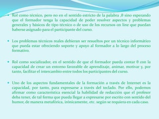  Rol como técnico, pero no en el sentido estricto de la palabra ,θ sino esperando
  que el formador tenga la capacidad de poder resolver aspectos y problemas
  generales y básicos de tipo técnico o de uso de los recursos on line que puedan
  haberse asignado para el participante del curso.

 Los problemas técnicos reales debieran ser resueltos por un técnico informático
  que pueda estar ofreciendo soporte y apoyo al formador a lo largo del proceso
  formativo.

 Rol como socializador, en el sentido de que el formador pueda contar θ con la
  capacidad de crear un entorno favorable de aprendizaje, animar, motivar y, por
  tanto, facilitar el intercambio entre todos los participantes del curso.

 Uno de los aspectos fundamentales de la formación a través de Internet es la
  capacidad, por tanto, para expresarse a través del teclado. Por ello, podemos
  afirmar como característica esencial la habilidad de redacción que el profesor
  deba tener, de tal forma que pueda llegar a expresarse por escrito con sentido del
  humor, de manera metafórica, irónicamente, etc. según se requiera en cada caso.
 