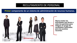 RECLUTAMIENTO DE PERSONAL
Primer componente de un sistema de administración de recursos humanos.
Abarca todas las
actividades que llevan a
cabo los gerentes para
integrar un grupo de
candidatos calificados
para los puestos
vacantes.
Reclutamiento
 