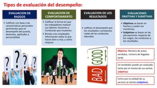 Tipos de evaluación del desempeño:
EVALUACION DE
RAZGOS
• Califican con base a las
características personales
pertinentes para el
desempeño del puesto,
destrezas, aptitudes o
personalidad.
EVALUACION DE
COMPORTAMIENTO
• Califican la forma en que
los trabajadores realizan
sus labores: Acciones y
Conductas que muestran.
• Brinda a los empleados
información sobre lo que
hacen bien o mal, y cómo
mejorar.
EVALUACION DE LOS
RESULTADOS
• califican el desempeño por
los resultados o productos
reales de las conductas
laborales.
EVALUACIONES
OBJETIVAS Y SUBJETIVAS
• Objetivas se basan en
hechos y suelen ser
numéricas.
• Subjetivas se basan en las
percepciones respecto de
los rasgos, las conductas o
los resultados.
Un vendedor puede ser evaluado
tanto por el monto de sus ventas
(objetiva)
Como por la calidad de su
servicio al cliente (subjetiva).
Objetiva: Número de autos
vendidos, número de llegadas
tarde.
 