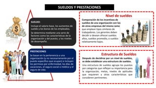 SUELDO:
Incluye el salario base, los aumentos de
sueldo y los bonos de los empleados.
Se determina mediante una serie de
factores como las características de la
organización y del puesto, y los niveles
de desempeño.
PRESTACIONES
Se basan en la pertenencia a una
organización (y no necesariamente por el
puesto específico que ocupan) e incluyen
los permisos por enfermedad, los días de
vacaciones, el seguro social o médico y el
seguro de vida.
SUELDOS Y PRESTACIONES
Nivel de sueldos
Comparación de los incentivos de
sueldos de una organización con los
de otras empresas del mismo ramo
que emplean tipos similares de
trabajadores. Los gerentes deben
decidir si desean ofrecer sueldos
altos, sueldos promedio, o sueldos
relativamente bajos.
Estructura de Sueldos
Después de decidirse por un nivel de sueldos,
se debe establecer una estructura de sueldos.
Una estructura de sueldos agrupa los puestos
por categorías que reflejan su importancia para
la organización, metas, niveles de aptitudes
que requieren y otras características que
consideren pertinentes.
 