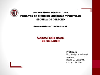 CARACTERISTICAS
DE UN LIDER
Profesora:
Lic. Emily V. Ramírez M.
Alumna:
Diana C. Cesar M.
C.I. 27.166.076
UNIVERSIDAD FERMIN TORO
FACULTAD DE CIENCIAS JURÍDICAS Y POLÍTICAS
ESCUELA DE DERECHO
SEMINARIO MOTIVACIONAL
 
