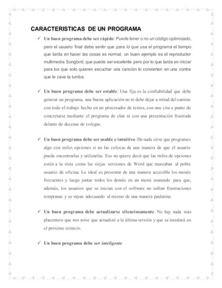 CARACTERISTICAS DE UN PROGRAMA
 Un buen programa debe ser rápido:Puede tener o no un código optimizado,
pero el usuario final debe sentir que para lo que usa el programa el tiempo
que tarda en hacer las cosas es normal, un buen ejemplo es el reproductor
multimedia Songbird, que puede ser excelente pero por lo que tarda en iniciar
para los que solo quieren escuchar una canción lo convierten en una contra
que le cava la tumba.
 Un buen programa debe ser estable: Una fija es la confiabilidad que debe
generar un programa, una buena aplicación no te debe dejar a mitad del camino
con todo el trabajo hecho en un procesador de textos, con una cita a punto de
concretarse mediante el programa de chat ni con una presentación frustrada
delante de decenas de colegas.
 Un buen programa debe ser usable e intuitivo:De nada sirve que programes
algo con miles opciones si no las colocas de una manera de que el usuario
pueda encontrarlas y utilizarlas. Eso no quiere decir que las miles de opciones
estén a la vista como las viejas versiones de Word que mareaban al pobre
usuario de oficina. Lo ideal es presentar de una manera accesible los menús
frecuentes y luego juntar todos los demás en un menú avanzado para que,
además, los usuarios que se inician con el software no sufran frustraciones
tempranas y se vayan adecuando al mismo de una manera paulatina.
 Un buen programa debe actualizarse silenciosamente: No hay nada más
placentero que nos avise que actualizó a la última versión y que se instalará en
el próximo reinicio.
 Un buen programa debe ser inteligente
 