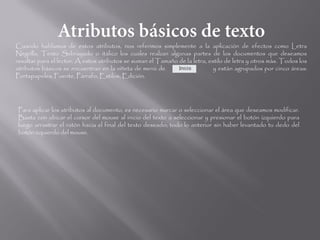 Cuando hablamos de estos atributos, nos referimos simplemente a la aplicación de efectos como Letra
Negrilla, Texto Subrayado o itálico los cuales realzan algunas partes de los documentos que deseamos
resaltar para el lector. A estos atributos se suman el Tamaño de la letra, estilo de letra y otros más. Todos los
atributos básicos se encuentran en la viñeta de menú de                      y están agrupados por cinco áreas:
Portapapeles, Fuente, Párrafo, Estilos, Edición.




Para aplicar los atributos al documento, es necesario marcar o seleccionar el área que deseamos modificar.
Basta con ubicar el cursor del mouse al inicio del texto a seleccionar y presionar el botón izquierdo para
luego arrastrar el ratón hacia el final del texto deseado; todo lo anterior sin haber levantado tu dedo del
botón izquierdo del mouse.
 