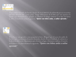 Para cambiar el estilo de fuente, dando clic en el símbolo de submenú que se encuentra
del lado derecho del icono, para luego seleccionar de la lista que nos aparece la
fuente que deseamos. Por ejemplo, si editamos el adagio anterior a un tipo de letras
Calibri, el resultado sería el siguiente: “Quien con lobos anda, a aullar aprende.”




 Para hacer más grande o más pequeña la letra. Al igual que el icono de estilo de
fuente, seleccionaremos al tamaño deseado, dando clic en el símbolo de submenú a
la derecha del icono. Asumamos que al mismo adagio, deseamos cambiar el tamaño
de la letra a 16, obtendríamos lo siguiente: “Quien con lobos anda a aullar
aprende”
 