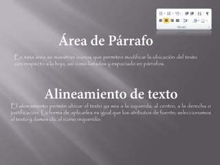 En esta área se muestran iconos que permiten modificar la ubicación del texto
 con respecto a la hoja, así como listados y espaciado en párrafos.




El alineamiento permite ubicar el texto ya sea a la izquierda, al centro, a la derecha o
justificación. La forma de aplicarles es igual que los atributos de fuente; seleccionamos
el texto y damos clic al icono requerido:
 