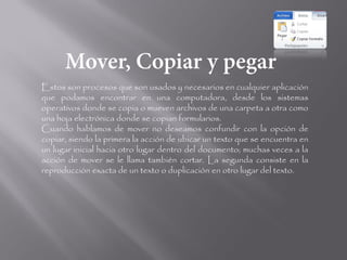 Estos son procesos que son usados y necesarios en cualquier aplicación
que podamos encontrar en una computadora, desde los sistemas
operativos donde se copia o mueven archivos de una carpeta a otra como
una hoja electrónica donde se copian formularios.
Cuando hablamos de mover no deseamos confundir con la opción de
copiar, siendo la primera la acción de ubicar un texto que se encuentra en
un lugar inicial hacia otro lugar dentro del documento; muchas veces a la
acción de mover se le llama también cortar. La segunda consiste en la
reproducción exacta de un texto o duplicación en otro lugar del texto.
 