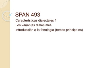SPAN 493
Características dialectales 1
Los variantes dialectales
Introducción a la fonología (temas principales)
 