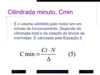 06/10/13Página 11
Cilindrada minuto, Cmin
• É o volume admitido pelo motor em um
minuto de funcionamento. Depende da
cilindrada total e da rotação da árvore de
manivelas. É calculada pela Equação 5.
)5(min
∆
⋅
=
NCt
C
IT 154- Motores e Tratores
 