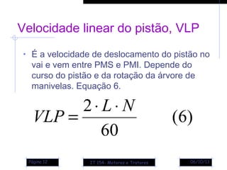 06/10/13Página 12
Velocidade linear do pistão, VLP
• É a velocidade de deslocamento do pistão no
vai e vem entre PMS e PMI. Depende do
curso do pistão e da rotação da árvore de
manivelas. Equação 6.
)6(
60
2 NL
VLP
⋅⋅
=
IT 154- Motores e Tratores
 