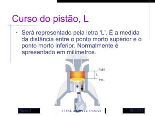 06/10/13Página 3
Curso do pistão, L
• Será representado pela letra ‘L’. É a medida
da distância entre o ponto morto superior e o
ponto morto inferior. Normalmente é
apresentado em milímetros.
IT 154- Motores e Tratores
 