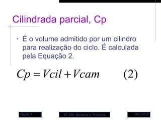 06/10/13Página 7
Cilindrada parcial, Cp
• É o volume admitido por um cilindro
para realização do ciclo. É calculada
pela Equação 2.
)2(VcamVcilCp +=
IT 154- Motores e Tratores
 
