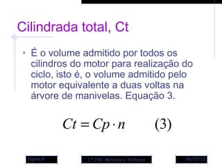 06/10/13Página 8
Cilindrada total, Ct
• É o volume admitido por todos os
cilindros do motor para realização do
ciclo, isto é, o volume admitido pelo
motor equivalente a duas voltas na
árvore de manivelas. Equação 3.
)3(nCpCt ⋅=
IT 154- Motores e Tratores
 