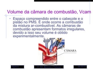 06/10/13Página 6
Volume da câmara de combustão, Vcam
• Espaço compreendido entre o cabeçote e o
pistão no PMS. É onde ocorre a combustão
da mistura ar-combustível. As câmaras de
combustão apresentam formatos irregulares,
devido a isso seu volume é obtido
experimentalmente.
IT 154- Motores e Tratores
 