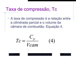 06/10/13Página 9
Taxa de compressão, Tc
• A taxa de compressão é a relação entre
a cilindrada parcial e o volume da
câmara de combustão. Equação 4.
)4(
Vcam
C
Tc
p
=
IT 154- Motores e Tratores
 