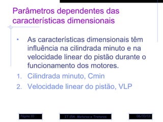 06/10/13Página 10
Parâmetros dependentes das
características dimensionais
• As características dimensionais têm
influência na cilindrada minuto e na
velocidade linear do pistão durante o
funcionamento dos motores.
1. Cilindrada minuto, Cmin
2. Velocidade linear do pistão, VLP
IT 154- Motores e Tratores
 