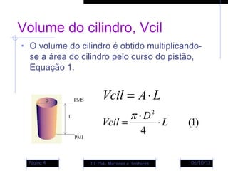 06/10/13Página 4
Volume do cilindro, Vcil
• O volume do cilindro é obtido multiplicando-
se a área do cilindro pelo curso do pistão,
Equação 1.
)1(
4
2
L
D
Vcil ⋅
⋅
=
π
LAVcil ⋅=
IT 154- Motores e Tratores
 