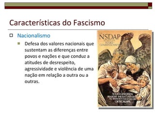 Características do Fascismo Nacionalismo Defesa dos valores nacionais que sustentam as diferenças entre povos e nações e que conduz a atitudes de desrespeito, agressividade e violência de uma nação em relação a outra ou a outras. 