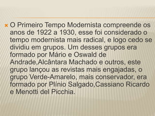  O Primeiro Tempo Modernista compreende os 
anos de 1922 a 1930, esse foi considerado o 
tempo modernista mais radical, e logo cedo se 
dividiu em grupos. Um desses grupos era 
formado por Mário e Oswald de 
Andrade,Alcântara Machado e outros, este 
grupo lançou as revistas mais engajadas, o 
grupo Verde-Amarelo, mais conservador, era 
formado por Plínio Salgado,Cassiano Ricardo 
e Menotti del Picchia. 
 