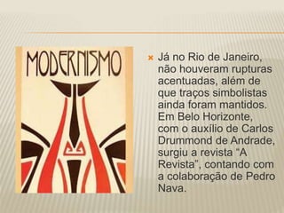 Já no Rio de Janeiro, 
não houveram rupturas 
acentuadas, além de 
que traços simbolistas 
ainda foram mantidos. 
Em Belo Horizonte, 
com o auxílio de Carlos 
Drummond de Andrade, 
surgiu a revista “A 
Revista”, contando com 
a colaboração de Pedro 
Nava. 
 