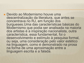  Devido ao Modernismo houve uma 
descentralização da literatura, que antes se 
concentrava no RJ, em função dos 
burgueses.Uma das características básicas do 
Modernismo que podia ser analisada na maioria 
dos artistas é a inspiração nacionalista, outra 
característica, essa fundamental, foi o 
desenvolvimento e estímulo à pesquisa formal, 
ou seja, uma consideração pelo valor estético 
na linguagem, como é demonstrado na prosa 
na forma de uma aproximação entre a 
linguagem escrita e a falada. 
 