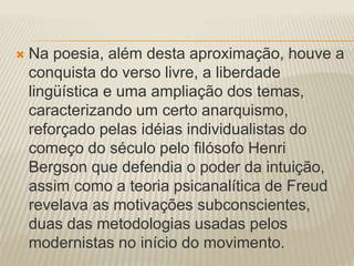  Na poesia, além desta aproximação, houve a 
conquista do verso livre, a liberdade 
lingüística e uma ampliação dos temas, 
caracterizando um certo anarquismo, 
reforçado pelas idéias individualistas do 
começo do século pelo filósofo Henri 
Bergson que defendia o poder da intuição, 
assim como a teoria psicanalítica de Freud 
revelava as motivações subconscientes, 
duas das metodologias usadas pelos 
modernistas no início do movimento. 
 
