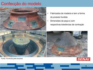 Confecção do modelo
• Fabricados de madeira e tem a forma
do produto fundido
• Dimensões da peça e com
respectivas tolerâncias de contração
Fonte: Fornecida pela empresa
13
 