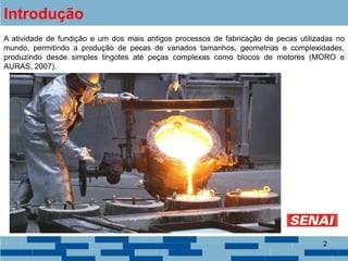2
Introdução
A atividade de fundição e um dos mais antigos processos de fabricação de pecas utilizadas no
mundo, permitindo a produção de pecas de variados tamanhos, geometrias e complexidades,
produzindo desde simples lingotes até peças complexas como blocos de motores (MORO e
AURAS, 2007).
 
