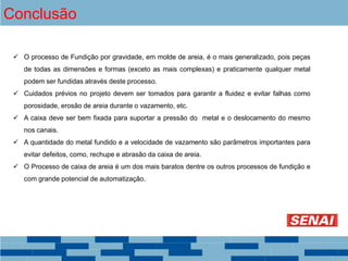 Conclusão
 O processo de Fundição por gravidade, em molde de areia, é o mais generalizado, pois peças
de todas as dimensões e formas (exceto as mais complexas) e praticamente qualquer metal
podem ser fundidas através deste processo.
 Cuidados prévios no projeto devem ser tomados para garantir a fluidez e evitar falhas como
porosidade, erosão de areia durante o vazamento, etc.
 A caixa deve ser bem fixada para suportar a pressão do metal e o deslocamento do mesmo
nos canais.
 A quantidade do metal fundido e a velocidade de vazamento são parâmetros importantes para
evitar defeitos, como, rechupe e abrasão da caixa de areia.
 O Processo de caixa de areia é um dos mais baratos dentre os outros processos de fundição e
com grande potencial de automatização.
 