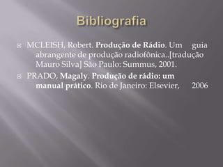    MCLEISH, Robert. Produção de Rádio. Um guia
      abrangente de produção radiofônica..[tradução
      Mauro Silva] São Paulo: Summus, 2001.
   PRADO, Magaly. Produção de rádio: um
      manual prático. Rio de Janeiro: Elsevier, 2006
 