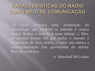    “O rádio provoca uma aceleração da
    informação que também se estende à outros
    meios. Reduz o mundo à uma aldeia(...). Mas,
    ao mesmo tempo em que reduz o mundo à
    dimensões de uma aldeia, o rádio não efetua a
    homogeneização dos quarteirões da aldeia.
    Bem ao contrário.
                            Marshall McLuhan
 