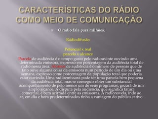    O rádio fala para milhões.

                          Rádiodifusão

                             Potencial x real
                            parcela x alcance
Parcela de audiência é o tempo gasto pelo radiouvinte ouvindo uma
determinada emissora, expresso em porcentagem da audiência total de
  rádio nessa área. Alcance de audiência é o número de pessoas que de
   fato ouve alguma coisa da emissora num período de um dia ou uma
  semana, expresso como porcentagem da população total que poderia
 estar ouvindo. Uma radioemissora pode ter uma parcela bem pequena
         da audiência total, mas se conseguir obter um substancial
acompanhamento de pelo menos um de seus programas, gozará de um
       amplo alcance. A disputa pela audiência, que significa fatura
  comercial, é bem acirrada entre as emissoras. A radionovela, indo ao
ar, em dia e hora predeterminados tinha a vantagem do público cativo.
 